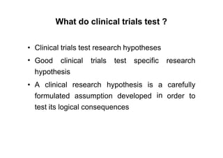 What do clinical trials test ?
•
•
Clinical trials test research hypotheses
Good clinical trials test specific research
hypothesis
• A clinical research hypothesis is a
in
carefully
formulated assumption developed order to
test its logical consequences
 