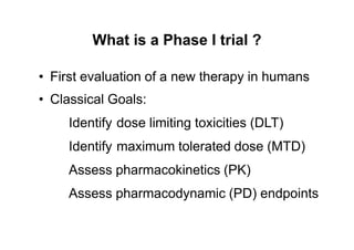 What is a Phase I trial ?
•
•
First evaluation of a new therapy in humans
Classical Goals:
Identify dose limiting toxicities (DLT)
Identify maximum tolerated dose (MTD)
Assess pharmacokinetics (PK)
Assess pharmacodynamic (PD) endpoints
 
