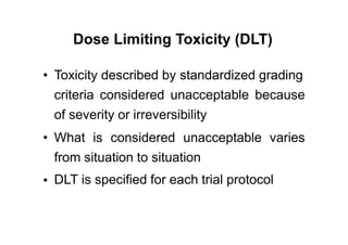 Dose Limiting Toxicity (DLT)
• Toxicity described by standardized grading
criteria considered unacceptable because
of severity or irreversibility
• What is considered unacceptable varies
from situation to situation
DLT is specified for each trial protocol•
 