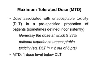 Maximum Tolerated Dose (MTD)
• Dose associated with unacceptable toxicity
(DLT) in a pre-specified proportion of
patients (sometimes defined inconsistently)
Generally the dose at which ≥ 33%
patients experience unacceptable
toxicity (eg. DLT in ≥ 2 out of 6 pts)
MTD: 1 dose level below DLT•
 