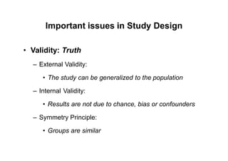 Important issues in Study Design
• Validity: Truth
– External Validity:
• The study can be generalized to the population
– Internal Validity:
• Results are not due to chance, bias or confounders
– Symmetry Principle:
• Groups are similar
 