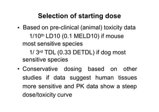 Selection of starting dose
Based on pre-clinical (animal) toxicity data
1/10th LD10 (0.1 MELD10) if mouse
most sensitive species
•
3rd1/ TDL (0.33 DETDL) if dog most
sensitive species
• Conservative dosing based on other
studies if data suggest human tissues
more sensitive and PK data show a steep
dose/toxicity curve
 