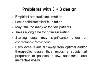 Problems with 3 + 3 design
Empirical and traditional method
Lacks solid statistical foundation
May take too many or too few patients
Takes a long time for dose escalation
•
•
•
•
• Starting dose may significantly under or
overestimate ‘safe’ dose
• Early dose levels far away from optimal and/or
therapeutic doses thus exposing substantial
proportion of patients to low, suboptimal and
ineffective doses
 