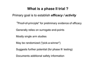 What is a phase II trial ?
Primary goal is to establish efficacy / activity
"Proof-of-principle" for preliminary evidence of efficacy
Generally relies on surrogate end-points
Mostly single arm studies
May be randomized ("pick-a-winner")
Suggests further potential (for phase lll testing)
Documents additional safety information
 