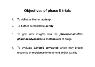 Objectives of phase II trials
1. To define antitumor activity
2. To further demonstrate safety
3. To gain new insights into the pharmacokinetics,
pharmacodynamics & metabolism of drugs
4. To evaluate biologic correlates which may predict
response or resistance to treatment and/or toxicity
 