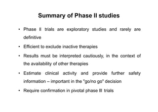 Summary of Phase II studies
• Phase ll trials are exploratory studies and rarely are
definitive
• Efficient to exclude inactive therapies
• Results must be interpreted cautiously, in the
the availability of other therapies
context of
• Estimate clinical activity and provide further safety
information – important in the "go/no go" decision
• Require confirmation in pivotal phase lll trials
 