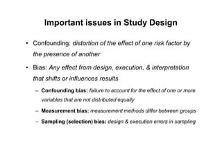 Important issues in Study Design
• Confounding: distortion of the effect of one risk factor by
the presence of another
• Bias: Any effect from design, execution, & interpretation
that shifts or influences results
– Confounding bias: failure to account for the effect of one or more
variables that are not distributed equally
– Measurement bias: measurement methods differ between groups
– Sampling (selection) bias: design & execution errors in sampling
 