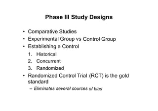 Phase III Study Designs
•
•
•
Comparative Studies
Experimental Group vs
Establishing a Control
Control Group
1.
2.
3.
Historical
Concurrent
Randomized
• Randomized Control Trial
standard
– Eliminates several sources
(RCT) is the gold
of bias
 