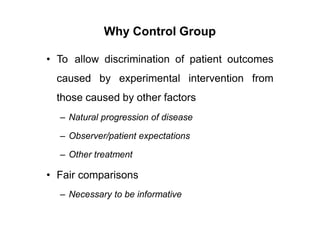 Why Control Group
• To allow discrimination of patient outcomes
caused by experimental intervention from
those caused by other factors
– Natural progression of disease
– Observer/patient expectations
– Other treatment
• Fair comparisons
– Necessary to be informative
 