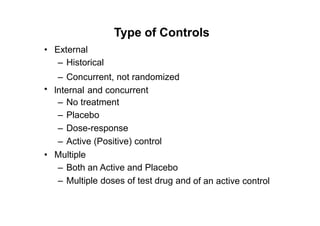 Type of Controls
• External
– Historical
– Concurrent, not randomized
lnternal and concurrent•
–
–
–
–
No treatment
Placebo
Dose-response
Active (Positive) control
• Multiple
– Both an Active and Placebo
– Multiple doses of test drug and of an active control
 