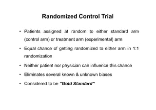 Randomized Control Trial
• Patients assigned at random to either standard arm
(control arm) or treatment arm (experimental) arm
• Equal chance of getting randomized to either
randomization
arm in 1:1
• Neither patient nor physician can influence this chance
• Eliminates several known & unknown biases
• Considered to be “Gold Standard”
 