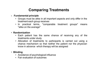 Comparing Treatments
Fundamental principle•
• Groups must be alike in all important aspects and only differ in the
treatment each group receives
• ln practical terms, "comparable treatment groups" means
"alike on the average"
• Randomization
• Each patient has the same chance of receiving any of the
treatments under study
• Allocation of treatments to participants is carried out using a
chance mechanism so that neither the patient nor the physician
know in advance which therapy will be assigned
• Blinding
•
•
Avoidance of psychological influence
Fair evaluation of outcomes
 
