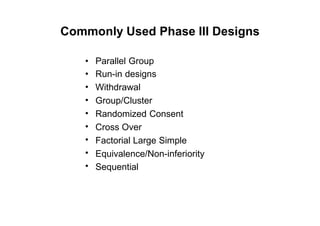 Commonly Used Phase III Designs
•
•
•
•
•
•
•
•
•
Parallel Group
Run-in designs
Withdrawal
Group/Cluster
Randomized Consent
Cross Over
Factorial Large Simple
Equivalence/Non-inferiority
Sequential
 