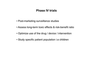 Phase IV trials
• Post-marketing surveillance studies
• Assess long-term toxic effects & risk-benefit ratio
• Optimize use of the drug / device / intervention
• Study specific patient population i.e children
 