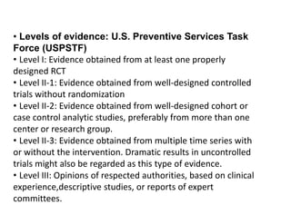 • Levels of evidence: U.S. Preventive Services Task
Force (USPSTF)
• Level I: Evidence obtained from at least one properly
designed RCT
• Level II-1: Evidence obtained from well-designed controlled
trials without randomization
• Level II-2: Evidence obtained from well-designed cohort or
case control analytic studies, preferably from more than one
center or research group.
• Level II-3: Evidence obtained from multiple time series with
or without the intervention. Dramatic results in uncontrolled
trials might also be regarded as this type of evidence.
• Level III: Opinions of respected authorities, based on clinical
experience,descriptive studies, or reports of expert
committees.
 