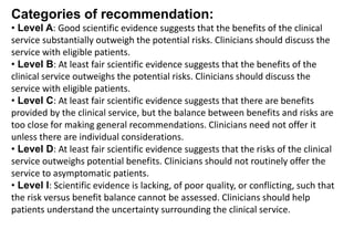 Categories of recommendation:
• Level A: Good scientific evidence suggests that the benefits of the clinical
service substantially outweigh the potential risks. Clinicians should discuss the
service with eligible patients.
• Level B: At least fair scientific evidence suggests that the benefits of the
clinical service outweighs the potential risks. Clinicians should discuss the
service with eligible patients.
• Level C: At least fair scientific evidence suggests that there are benefits
provided by the clinical service, but the balance between benefits and risks are
too close for making general recommendations. Clinicians need not offer it
unless there are individual considerations.
• Level D: At least fair scientific evidence suggests that the risks of the clinical
service outweighs potential benefits. Clinicians should not routinely offer the
service to asymptomatic patients.
• Level I: Scientific evidence is lacking, of poor quality, or conflicting, such that
the risk versus benefit balance cannot be assessed. Clinicians should help
patients understand the uncertainty surrounding the clinical service.
 