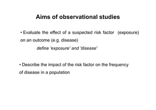 Aims of observational studies
• Evaluate the effect of a suspected risk factor
on an outcome (e.g. disease)
define 'exposure' and 'disease'
(exposure)
• Describe the impact of the risk factor on the frequency
of disease in a population
 