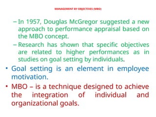 MANAGEMENT BY OBJECTIVES (MBO)
– In 1957, Douglas McGregor suggested a new
approach to performance appraisal based on
the MBO concept.
– Research has shown that specific objectives
are related to higher performances as in
studies on goal setting by individuals.
• Goal setting is an element in employee
motivation.
• MBO – is a technique designed to achieve
the integration of individual and
organizational goals.
 