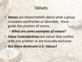 Values
• Values are shared beliefs about what a group
considers worthwhile or desirable; these
guide the creation of norms...