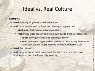 Ideal vs. Real Culture
• Examples:
– ideal: waiting till your married to have sex
– real: most people end up have sex befo...