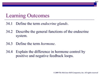34-2
© 2009 The McGraw-Hill Companies, Inc. All rights reserved
Learning Outcomes
34.1 Define the term endocrine glands.
34.2 Describe the general functions of the endocrine
system.
34.3 Define the term hormone.
34.4 Explain the difference in hormone control by
positive and negative feedback loops.
 