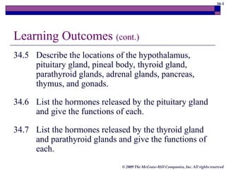 34-3
© 2009 The McGraw-Hill Companies, Inc. All rights reserved
Learning Outcomes (cont.)
34.5 Describe the locations of the hypothalamus,
pituitary gland, pineal body, thyroid gland,
parathyroid glands, adrenal glands, pancreas,
thymus, and gonads.
34.6 List the hormones released by the pituitary gland
and give the functions of each.
34.7 List the hormones released by the thyroid gland
and parathyroid glands and give the functions of
each.
 