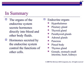 34-38
© 2009 The McGraw-Hill Companies, Inc. All rights reserved
In Summary
 The organs of the
endocrine system
secrete hormones
directly into blood and
other body fluids.
 Hormones secreted by
the endocrine system
control the functions of
other cells.
 Endocrine organs
 Hypothalamus
 Pituitary gland
 Thyroid gland
 Parathyroid glands
 Adrenal glands
 Pancreas
 Pineal body
 Thymus gland
 Gonads, stomach small
intestine, heart, kidneys
 