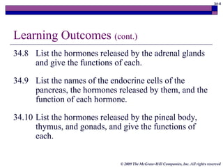 34-4
© 2009 The McGraw-Hill Companies, Inc. All rights reserved
Learning Outcomes (cont.)
34.8 List the hormones released by the adrenal glands
and give the functions of each.
34.9 List the names of the endocrine cells of the
pancreas, the hormones released by them, and the
function of each hormone.
34.10 List the hormones released by the pineal body,
thymus, and gonads, and give the functions of
each.
 