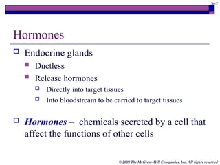 34-7
© 2009 The McGraw-Hill Companies, Inc. All rights reserved
Hormones
 Endocrine glands
 Ductless
 Release hormones
 Directly into target tissues
 Into bloodstream to be carried to target tissues
 Hormones – chemicals secreted by a cell that
affect the functions of other cells
 