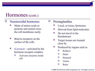 34-9
© 2009 The McGraw-Hill Companies, Inc. All rights reserved
Hormones (cont.)
 Nonsteroidal hormones
 Made of amino acids or
proteins and cannot cross
the cell membrane easily
 Bind to receptors on the
surface of the cells
 G-protein – activated by the
hormone-receptor complex
 Activates enzymes inside
cell
 Prostaglandins
 Local, or tissue, hormones
 Derived from lipid molecules
 Do not travel in the
bloodstream
 Target tissues are located
close by
 Produced by organs such as
 Kidneys
 Heart
 Stomach
 Uterus
 Brain
 