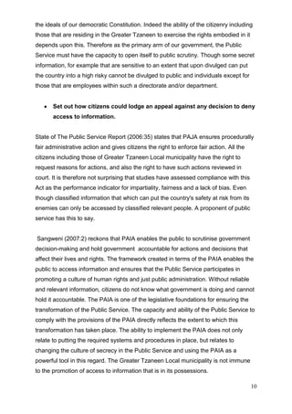 the ideals of our democratic Constitution. Indeed the ability of the citizenry including
those that are residing in the Greater Tzaneen to exercise the rights embodied in it
depends upon this. Therefore as the primary arm of our government, the Public
Service must have the capacity to open itself to public scrutiny. Though some secret
information, for example that are sensitive to an extent that upon divulged can put
the country into a high risky cannot be divulged to public and individuals except for
those that are employees within such a directorate and/or department.


       Set out how citizens could lodge an appeal against any decision to deny
       access to information.


State of The Public Service Report (2006:35) states that PAJA ensures procedurally
fair administrative action and gives citizens the right to enforce fair action. All the
citizens including those of Greater Tzaneen Local municipality have the right to
request reasons for actions, and also the right to have such actions reviewed in
court. It is therefore not surprising that studies have assessed compliance with this
Act as the performance indicator for impartiality, fairness and a lack of bias. Even
though classified information that which can put the country's safety at risk from its
enemies can only be accessed by classified relevant people. A proponent of public
service has this to say.


Sangweni (2007:2) reckons that PAIA enables the public to scrutinise government
decision-making and hold government accountable for actions and decisions that
affect their lives and rights. The framework created in terms of the PAIA enables the
public to access information and ensures that the Public Service participates in
promoting a culture of human rights and just public administration. Without reliable
and relevant information, citizens do not know what government is doing and cannot
hold it accountable. The PAIA is one of the legislative foundations for ensuring the
transformation of the Public Service. The capacity and ability of the Public Service to
comply with the provisions of the PAIA directly reflects the extent to which this
transformation has taken place. The ability to implement the PAIA does not only
relate to putting the required systems and procedures in place, but relates to
changing the culture of secrecy in the Public Service and using the PAIA as a
powerful tool in this regard. The Greater Tzaneen Local municipality is not immune
to the promotion of access to information that is in its possessions.

                                                                                          10
 