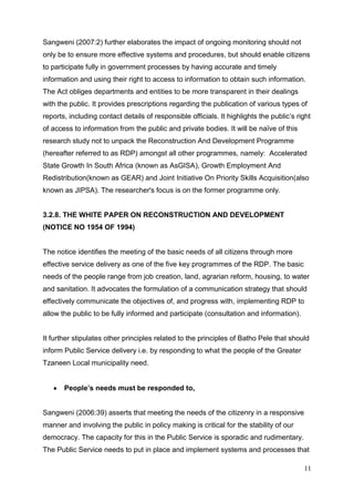 Sangweni (2007:2) further elaborates the impact of ongoing monitoring should not
only be to ensure more effective systems and procedures, but should enable citizens
to participate fully in government processes by having accurate and timely
information and using their right to access to information to obtain such information.
The Act obliges departments and entities to be more transparent in their dealings
with the public. It provides prescriptions regarding the publication of various types of
reports, including contact details of responsible officials. It highlights the public’s right
of access to information from the public and private bodies. It will be naïve of this
research study not to unpack the Reconstruction And Development Programme
(hereafter referred to as RDP) amongst all other programmes, namely: Accelerated
State Growth In South Africa (known as AsGISA), Growth Employment And
Redistribution(known as GEAR) and Joint Initiative On Priority Skills Acquisition(also
known as JIPSA). The researcher's focus is on the former programme only.


3.2.8. THE WHITE PAPER ON RECONSTRUCTION AND DEVELOPMENT
(NOTICE NO 1954 OF 1994)


The notice identifies the meeting of the basic needs of all citizens through more
effective service delivery as one of the five key programmes of the RDP. The basic
needs of the people range from job creation, land, agrarian reform, housing, to water
and sanitation. It advocates the formulation of a communication strategy that should
effectively communicate the objectives of, and progress with, implementing RDP to
allow the public to be fully informed and participate (consultation and information).


It further stipulates other principles related to the principles of Batho Pele that should
inform Public Service delivery i.e. by responding to what the people of the Greater
Tzaneen Local municipality need.


       People’s needs must be responded to,


Sangweni (2006:39) asserts that meeting the needs of the citizenry in a responsive
manner and involving the public in policy making is critical for the stability of our
democracy. The capacity for this in the Public Service is sporadic and rudimentary.
The Public Service needs to put in place and implement systems and processes that

                                                                                          11
 