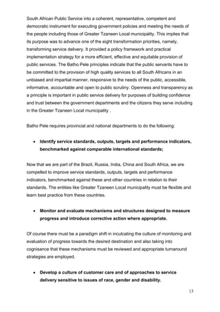 South African Public Service into a coherent, representative, competent and
democratic instrument for executing government policies and meeting the needs of
the people including those of Greater Tzaneen Local municipality. This implies that
its purpose was to advance one of the eight transformation priorities, namely,
transforming service delivery. It provided a policy framework and practical
implementation strategy for a more efficient, effective and equitable provision of
public services. The Batho Pele principles indicate that the public servants have to
be committed to the provision of high quality services to all South Africans in an
unbiased and impartial manner, responsive to the needs of the public, accessible,
informative, accountable and open to public scrutiny. Openness and transparency as
a principle is important in public service delivery for purposes of building confidence
and trust between the government departments and the citizens they serve including
in the Greater Tzaneen Local municipality .


Batho Pele requires provincial and national departments to do the following:


       Identify service standards, outputs, targets and performance indicators,
       benchmarked against comparable international standards;


Now that we are part of the Brazil, Russia, India, China and South Africa, we are
compelled to improve service standards, outputs, targets and performance
indicators, benchmarked against these and other countries in relation to their
standards. The entities like Greater Tzaneen Local municipality must be flexible and
learn best practice from these countries.


       Monitor and evaluate mechanisms and structures designed to measure
       progress and introduce corrective action where appropriate.


Of course there must be a paradigm shift in inculcating the culture of monitoring and
evaluation of progress towards the desired destination and also taking into
cognisance that these mechanisms must be reviewed and appropriate turnaround
strategies are employed.


       Develop a culture of customer care and of approaches to service
       delivery sensitive to issues of race, gender and disability.

                                                                                       13
 