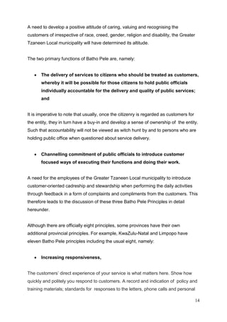 A need to develop a positive attitude of caring, valuing and recognising the
customers of irrespective of race, creed, gender, religion and disability, the Greater
Tzaneen Local municipality will have determined its altitude.


The two primary functions of Batho Pele are, namely:


       The delivery of services to citizens who should be treated as customers,
       whereby it will be possible for those citizens to hold public officials
       individually accountable for the delivery and quality of public services;
       and


It is imperative to note that usually, once the citizenry is regarded as customers for
the entity, they in turn have a buy-in and develop a sense of ownership of the entity.
Such that accountability will not be viewed as witch hunt by and to persons who are
holding public office when questioned about service delivery.


       Channelling commitment of public officials to introduce customer
       focused ways of executing their functions and doing their work.


A need for the employees of the Greater Tzaneen Local municipality to introduce
customer-oriented cadreship and stewardship when performing the daily activities
through feedback in a form of complaints and compliments from the customers. This
therefore leads to the discussion of these three Batho Pele Principles in detail
hereunder.


Although there are officially eight principles, some provinces have their own
additional provincial principles. For example, KwaZulu-Natal and Limpopo have
eleven Batho Pele principles including the usual eight, namely:


       Increasing responsiveness,


The customers’ direct experience of your service is what matters here. Show how
quickly and politely you respond to customers. A record and indication of policy and
training materials; standards for responses to the letters, phone calls and personal

                                                                                         14
 