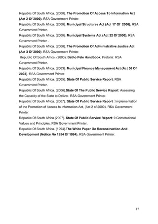 Republic Of South Africa. (2000). The Promotion Of Access To Information Act
(Act 2 Of 2000). RSA Government Printer.
Republic Of South Africa. (2000). Municipal Structures Act (Act 17 Of 2000). RSA
Government Printer.
Republic Of South Africa. (2000). Municipal Systems Act (Act 32 Of 2000). RSA
Government Printer .
Republic Of South Africa. (2000). The Promotion Of Administrative Justice Act
(Act 3 Of 2000). RSA Government Printer.
Republic Of South Africa. (2003). Batho Pele Handbook. Pretoria: RSA
Government Printer.
Republic Of South Africa. (2003). Municipal Finance Management Act (Act 56 Of
2003). RSA Government Printer.
Republic Of South Africa. (2005). State Of Public Service Report. RSA
Government Printer.
Republic Of South Africa. (2006).State Of The Public Service Report: Assessing
the Capacity of the State to Deliver. RSA Government Printer.
Republic Of South Africa. (2007). State Of Public Service Report : Implementation
of the Promotion of Access to Information Act, (Act 2 of 2000). RSA Government
Printer.
Republic Of South Africa.(2007). State Of Public Service Report: 9 Constitutional
Values and Principles. RSA Government Printer.
Republic Of South Africa. (1994).The White Paper On Reconstruction And
Development (Notice No 1954 Of 1994). RSA Government Printer.




                                                                                    17
 