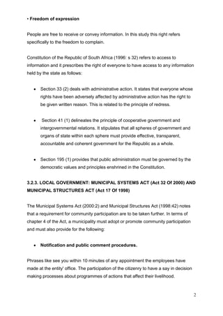 • Freedom of expression


People are free to receive or convey information. In this study this right refers
specifically to the freedom to complain.


Constitution of the Republic of South Africa (1996: s 32) refers to access to
information and it prescribes the right of everyone to have access to any information
held by the state as follows:


       Section 33 (2) deals with administrative action. It states that everyone whose
       rights have been adversely affected by administrative action has the right to
       be given written reason. This is related to the principle of redress.


       Section 41 (1) delineates the principle of cooperative government and
       intergovernmental relations. It stipulates that all spheres of government and
       organs of state within each sphere must provide effective, transparent,
       accountable and coherent government for the Republic as a whole.


       Section 195 (1) provides that public administration must be governed by the
       democratic values and principles enshrined in the Constitution.


3.2.3. LOCAL GOVERNMENT: MUNICIPAL SYSTEMS ACT (Act 32 Of 2000) AND
MUNICIPAL STRUCTURES ACT (Act 17 Of 1998)


The Municipal Systems Act (2000:2) and Municipal Structures Act (1998:42) notes
that a requirement for community participation are to be taken further. In terms of
chapter 4 of the Act, a municipality must adopt or promote community participation
and must also provide for the following:


       Notification and public comment procedures.


Phrases like see you within 10 minutes of any appointment the employees have
made at the entity' office. The participation of the citizenry to have a say in decision
making processes about programmes of actions that affect their livelihood.



                                                                                           2
 