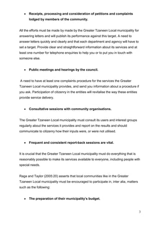 Receipts, processing and consideration of petitions and complaints
       lodged by members of the community.


All the efforts must be made by made by the Greater Tzaneen Local municipality for
answering letters and will publish its performance against this target. A need to
answer letters quickly and clearly and that each department and agency will have to
set a target. Provide clear and straightforward information about its services and at
least one number for telephone enquiries to help you or to put you in touch with
someone else.


       Public meetings and hearings by the council.


A need to have at least one complaints procedure for the services the Greater
Tzaneen Local municipality provides, and send you information about a procedure if
you ask. Participation of citizenry in the entities will revitalise the way these entities
provide service delivery.


       Consultative sessions with community organisations.


The Greater Tzaneen Local municipality must consult its users and interest groups
regularly about the services it provides and report on the results and should
communicate to citizenry how their inputs were, or were not utilised.


       Frequent and consistent report-back sessions are vital.


It is crucial that the Greater Tzaneen Local municipality must do everything that is
reasonably possible to make its services available to everyone, including people with
special needs.


Raga and Taylor (2005:20) asserts that local communities like in the Greater
Tzaneen Local municipality must be encouraged to participate in, inter alia, matters
such as the following:


       The preparation of their municipality’s budget.



                                                                                             3
 