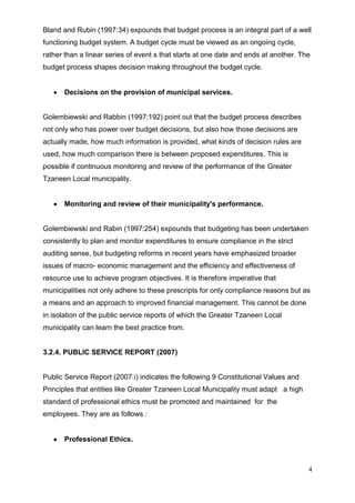 Bland and Rubin (1997:34) expounds that budget process is an integral part of a well
functioning budget system. A budget cycle must be viewed as an ongoing cycle,
rather than a linear series of event s that starts at one date and ends at another. The
budget process shapes decision making throughout the budget cycle.


      Decisions on the provision of municipal services.


Golembiewski and Rabbin (1997:192) point out that the budget process describes
not only who has power over budget decisions, but also how those decisions are
actually made, how much information is provided, what kinds of decision rules are
used, how much comparison there is between proposed expenditures. This is
possible if continuous monitoring and review of the performance of the Greater
Tzaneen Local municipality.


      Monitoring and review of their municipality's performance.


Golembiewski and Rabin (1997:254) expounds that budgeting has been undertaken
consistently to plan and monitor expenditures to ensure compliance in the strict
auditing sense, but budgeting reforms in recent years have emphasized broader
issues of macro- economic management and the efficiency and effectiveness of
resource use to achieve program objectives. It is therefore imperative that
municipalities not only adhere to these prescripts for only compliance reasons but as
a means and an approach to improved financial management. This cannot be done
in isolation of the public service reports of which the Greater Tzaneen Local
municipality can learn the best practice from.


3.2.4. PUBLIC SERVICE REPORT (2007)


Public Service Report (2007:i) indicates the following 9 Constitutional Values and
Principles that entities like Greater Tzaneen Local Municipality must adapt a high
standard of professional ethics must be promoted and maintained for the
employees. They are as follows :


      Professional Ethics.



                                                                                      4
 