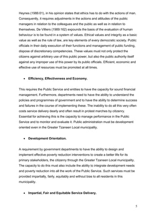 Heynes (1986:01), in his opinion states that ethics has to do with the actions of man.
Consequently, it requires adjustments in the actions and attitudes of the public
managers in relation to the colleagues and the public as well as in relation to
themselves. De Villiers (1989:162) expounds the basis of the evaluation of human
behaviour is to be found in a system of values. Ethical values and integrity as a basic
value as well as the rule of law, are key elements of every democratic society. Public
officials in their daily execution of their functions and management of public funding,
dispose of discretionary competencies. These values must not only protect the
citizens against arbitrary use of this public power, but also the public authority itself
against any improper use of this power by its public officials. Efficient, economic and
effective use of resources must be promoted at all times.


       Efficiency, Effectiveness and Economy.


This requires the Public Service and entities to have the capacity for sound financial
management. Furthermore, departments need to have the ability to understand the
policies and programmes of government and to have the ability to determine success
and failures in the course of implementing these. The inability to do all this very often
costs service delivery dearly and often result in protest marches by citizenry.
Essential for achieving this is the capacity to manage performance in the Public
Service and to monitor and evaluate it. Public administration must be development
oriented even in the Greater Tzaneen Local municipality.


       Development Orientation.


A requirement by government departments to have the ability to design and
implement effective poverty reduction interventions to create a better life for its
primary stakeholders, the citizenry through the Greater Tzaneen Local municipality.
The capacity to do this must also include the ability to integrate development needs
and poverty reduction into all the work of the Public Service. Such services must be
provided impartially, fairly, equitably and without bias to all residents in this
municipality.


       Impartial, Fair and Equitable Service Delivery.



                                                                                            5
 