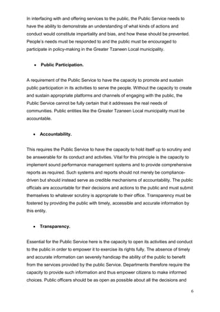 In interfacing with and offering services to the public, the Public Service needs to
have the ability to demonstrate an understanding of what kinds of actions and
conduct would constitute impartiality and bias, and how these should be prevented.
People’s needs must be responded to and the public must be encouraged to
participate in policy-making in the Greater Tzaneen Local municipality.


        Public Participation.


A requirement of the Public Service to have the capacity to promote and sustain
public participation in its activities to serve the people. Without the capacity to create
and sustain appropriate platforms and channels of engaging with the public, the
Public Service cannot be fully certain that it addresses the real needs of
communities. Public entities like the Greater Tzaneen Local municipality must be
accountable.


        Accountability.


This requires the Public Service to have the capacity to hold itself up to scrutiny and
be answerable for its conduct and activities. Vital for this principle is the capacity to
implement sound performance management systems and to provide comprehensive
reports as required. Such systems and reports should not merely be compliance-
driven but should instead serve as credible mechanisms of accountability. The public
officials are accountable for their decisions and actions to the public and must submit
themselves to whatever scrutiny is appropriate to their office. Transparency must be
fostered by providing the public with timely, accessible and accurate information by
this entity.


        Transparency.


Essential for the Public Service here is the capacity to open its activities and conduct
to the public in order to empower it to exercise its rights fully. The absence of timely
and accurate information can severely handicap the ability of the public to benefit
from the services provided by the public Service. Departments therefore require the
capacity to provide such information and thus empower citizens to make informed
choices. Public officers should be as open as possible about all the decisions and

                                                                                            6
 
