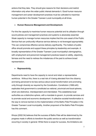actions that they take. They should give reasons for their decisions and restrict
information only when the wider public interest demands it. Good human resource
management and career development practices must be cultivated to maximise
human potential in the Greater Tzaneen Local municipality at all times.


       Human Resource Management and Development.


For this the capacity to maximise human resource potential and its utilisation through
sound policies and management practices and systems is absolutely essential.
Weak capacity to manage human resources implies that this core asset of the Public
Service that can profoundly influence service delivery is not leveraged appropriately.
This can compromise effective service delivery significantly. The holders of public
office should promote and support these principles by leadership and example. A
broadly representative of the Greater Tzaneen Local municipality's demographics,
with employment and personnel management practices based on ability, objectivity,
fairness and the need to redress the imbalances of the past to achieve broad
representation.


       Representivity.


Departments need to have the capacity to recruit and retain a representative
workforce. Without this, there is a real risk of it being alienated from the citizenry
and being perceived to be less serious about social transformation and promoting
unity through diversity as required by the Constitution. Constitution (1996:s40)
explicates that government is constituted as national, provincial and local spheres,
which are distinctive, interdependent and interrelated. This establishes local
authorities as a distinctive sphere, with a mandate to govern, to provide services and
to promote social and economic development. A collective societal transformation is
the way to remove barriers to the implementation of the Batho Pele Principles in the
Greater Tzaneen Local municipality. Another proponent of the Batho Pele Principles
has this comment .


Khoza (2002:34) believes that the success of Batho Pele will be determined by the
progress made in efforts to transform the public service as well as transformation
occurring in society in general. While there is scope for success, the limitations are

                                                                                         7
 