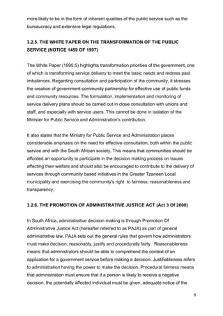 more likely to be in the form of inherent qualities of the public service such as the
bureaucracy and extensive legal regulations.


3.2.5. THE WHITE PAPER ON THE TRANSFORMATION OF THE PUBLIC
SERVICE (NOTICE 1459 OF 1997)


The White Paper (1995:5) highlights transformation priorities of the government, one
of which is transforming service delivery to meet the basic needs and redress past
imbalances. Regarding consultation and participation of the community, it stresses
the creation of government-community partnership for effective use of public funds
and community resources. The formulation, implementation and monitoring of
service delivery plans should be carried out in close consultation with unions and
staff, and especially with service users. This cannot be done in isolation of the
Minister for Public Service and Administration's contribution.


It also states that the Ministry for Public Service and Administration places
considerable emphasis on the need for effective consultation, both within the public
service and with the South African society. This means that communities should be
afforded an opportunity to participate in the decision making process on issues
affecting their welfare and should also be encouraged to contribute to the delivery of
services through community based initiatives in the Greater Tzaneen Local
municipality and exercising the community's right to fairness, reasonableness and
transparency.


3.2.6. THE PROMOTION OF ADMINISTRATIVE JUSTICE ACT (Act 3 Of 2000)


In South Africa, administrative decision making is through Promotion Of
Administrative Justice Act (hereafter referred to as PAJA) as part of general
administrative law. PAJA sets out the general rules that govern how administrators
must make decision, reasonably, justify and procedurally fairly. Reasonableness
means that administrators should be able to comprehend the context of an
application for a government service before making a decision. Justifiableness refers
to administration having the power to make the decision. Procedural fairness means
that administration must ensure that if a person is likely to receive a negative
decision, the potentially affected individual must be given, adequate notice of the

                                                                                         8
 