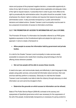 nature and purpose of the proposed negative decision, a reasonable opportunity to
notice of any right of review or internal appeal where applicable and adequate notice
of the right to request reasons. It prescribes that in order to give more effect to the
right to procedurally fair administrative action, the public should be consulted. It also
emphasizes the citizens’ rights to redress and requires that reasons be given for any
administration action. It also promotes transparency in public administrative
decisions and related actions. Greater Tzaneen Local municipality must be seen to
be a proponent of promotion of access to information at all times.


3.2.7. THE PROMOTION OF ACCESS TO INFORMATION ACT (Act 2 Of 2000)


The Promotion Of Access To Information Act (hereafter referred to as PAIA) gives
legislative expression to the Constitutional rights and adopts the right to know
approach. It aims to create a framework to:


       Allow people to access the information held by government and private
       bodies.


It is vital for the Greater Tzaneen Local municipality to make services easily
accessible to everyone who needs them including using technology to the full,
offering choice wherever possible.


       Set out how people will be able to access these records.


A need to be open, and communicate clearly and effectively in plain language to help
people using public services; and provide full information about services, their cost
and how well they perform is necessary. Obviously it is vital that the Greater
Tzaneen Local municipality must able to take the citizenry through advocacy on what
information can and cannot be divulged to them.


       Determine the grounds on which access to information can be refused.


State of The Public Service Report (2006:48) contrasts to the secrecy and
opaqueness of Apartheid governance which was necessary for the suppression of
the will of the people, fundamentally transparency is necessary for giving content to

                                                                                            9
 