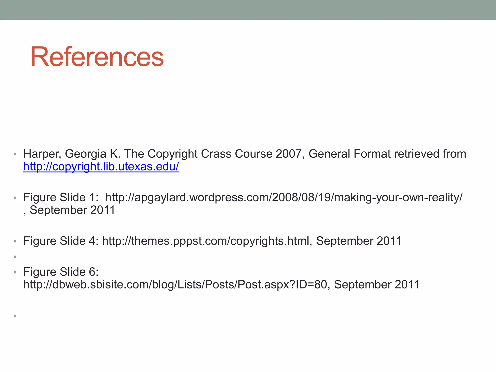 ReferencesHarper, Georgia K. The Copyright Crass Course 2007, General Format retrieved from http://copyright.lib.utexas.edu/Figure Slide 1:  http://apgaylard.wordpress.com/2008/08/19/making-your-own-reality/ , September 2011Figure Slide 4: http://themes.pppst.com/copyrights.html, September 2011Figure Slide 6: http://dbweb.sbisite.com/blog/Lists/Posts/Post.aspx?ID=80, September 2011