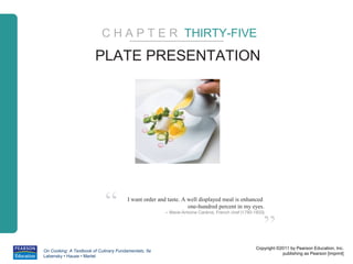 C H A P T E R THIRTY-FIVE

                        PLATE PRESENTATION




                             “         I want order and taste. A well displayed meal is enhanced
                                                                 one-hundred percent in my eyes.
                                                      – Marie-Antoine Caréme, French chef (1793-1833)



                                                                                                    ”
                                                                                                 Copyright ©2011 by Pearson Education, Inc.
On Cooking: A Textbook of Culinary Fundamentals, 5e
                                                                                                             publishing as Pearson [imprint]
Labensky • Hause • Martel
 