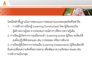 โดยมีหลักพืน้ฐานในการออกแบบการสอนตามแนวคอนสตรัคตวิิสต์คือ 
1. การสร้างการเรียนรู้ (Learning Constructed) โดย ผู้เรียนจะเป็น 
ผู้สร้างความรู้เอง จากประสบการณ์ต่างๆ หรือจากความรู้เดมิ 
2. การเรียนรู้เกิดจากการลงมือกระทา (Learning active) ผู้เรียน จะต้องได้ 
ลงมือปฏิบัติด้วยตนเอง เช่น การทดลอง หรือการสังเกต 
3. การเรียนรู้ที่เกิดจากการร่วมมือ (Learning Collaborative) ผู้เรียนต้องได้ 
มีแลกเปลี่ยนความคิดที่หลากหลาย เพื่อพัฒนาความคิดของ ตนเอง เช่น 
การทางานเป็นกลุ่ม 
 