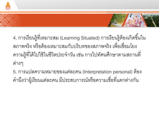 4. การเรียนรู้ที่เหมาะสม (Learning Situated) การเรียนรู้ต้องเกิดขึน้ใน 
สภาพจริง หรือต้องเหมาะสมกับบริบทของสภาพจริง เพื่อเชื่อมโยง 
ความรู้ที่ได้ไปใช้ในชีวิตประจาวัน เช่น การไปทัศนศึกษาตามสถานที่ 
ต่างๆ 
5. การแปลความหมายของแต่ละคน (Interpretation personal) ต้อง 
คานึงว่าผู้เรียนแต่ละคน มีประสบการณ์หรือความเชื่อที่แตกต่างกัน 
 