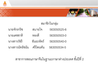 สมาชิกในกลุ่ม 
นายจักรกริช สบายใจ 563050525-6 
นายเดชชาติ ทองดี 563050503-0 
นางสาววัชรี ขันธะหัตถ์ 563050540-0 
นางสาวนัทธ์ชนัน ศรีโพนทัน 563050534-5 
สาขาการสอนภาษาจีนในฐานะภาษาต่างประเทศ ชัน้ปีที่ 2 
 