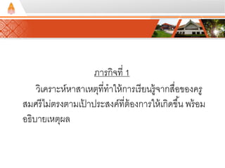 ภารกิจที่ 1 
วิเคราะห์หาสาเหตุที่ทาให้การเรียนรู้จากสื่อของครู 
สมศรีไม่ตรงตามเป้าประสงค์ที่ต้องการให้เกิดขึน้ พร้อม 
อธิบายเหตุผล 
 
