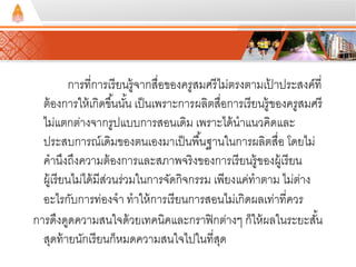 การที่การเรียนรู้จากสื่อของครูสมศรีไม่ตรงตามเป้าประสงค์ที่ 
ต้องการให้เกิดขึน้นัน้ เป็นเพราะการผลิตสื่อการเรียนรู้ของครูสมศรี 
ไม่แตกต่างจากรูปแบบการสอนเดิม เพราะได้นาแนวคิดและ 
ประสบการณ์เดิมของตนเองมาเป็นพืน้ฐานในการผลิตสื่อ โดยไม่ 
คานึงถึงความต้องการและสภาพจริงของการเรียนรู้ของผู้เรียน 
ผู้เรียนไม่ได้มีส่วนร่วมในการจัดกิจกรรม เพียงแค่ทาตาม ไม่ต่าง 
อะไรกับการท่องจา ทาให้การเรียนการสอนไม่เกิดผลเท่าที่ควร 
การดึงดูดความสนใจด้วยเทคนิคและกราฟิกต่างๆ ก็ให้ผลในระยะสัน้ 
สุดท้ายนักเรียนก็หมดความสนใจไปในที่สุด 
 